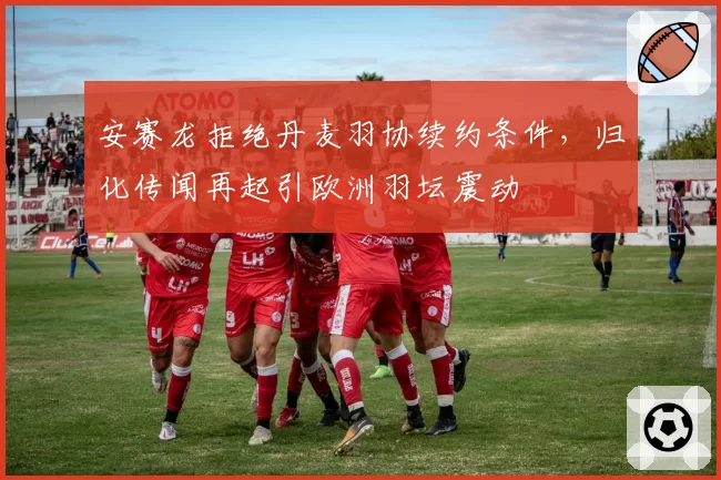 安赛龙拒绝丹麦羽协续约条件，归化传闻再起引欧洲羽坛震动