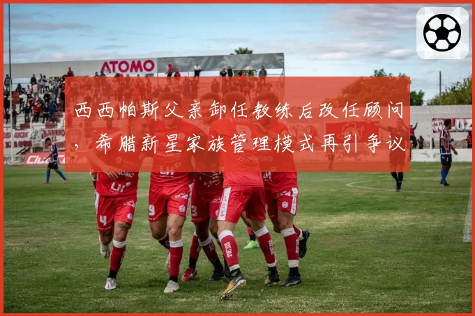 西西帕斯父亲卸任教练后改任顾问，希腊新星家族管理模式再引争议
