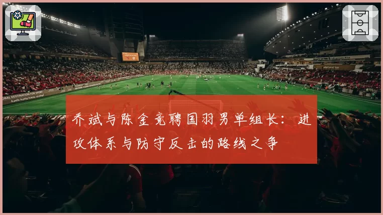 乔斌与陈金竞聘国羽男单组长：进攻体系与防守反击的路线之争