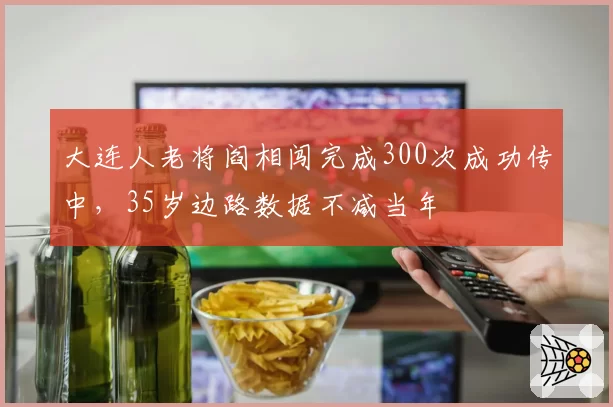 大连人老将阎相闯完成300次成功传中，35岁边路数据不减当年