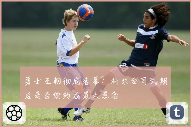 勇士王朝彻底落幕？科尔合同到期后是否续约成最大悬念