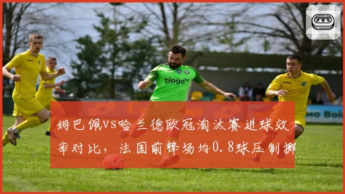 姆巴佩vs哈兰德欧冠淘汰赛进球效率对比，法国前锋场均0.8球压制挪威巨星