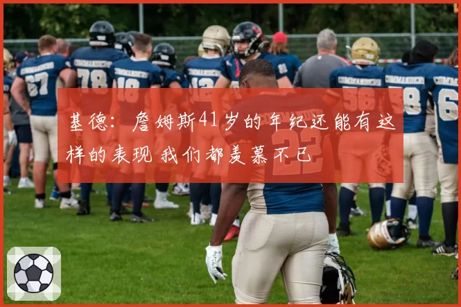 基德：詹姆斯41岁的年纪还能有这样的表现 我们都羡慕不已
