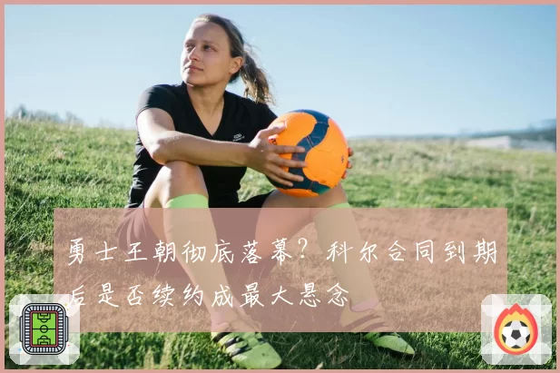 勇士王朝彻底落幕？科尔合同到期后是否续约成最大悬念